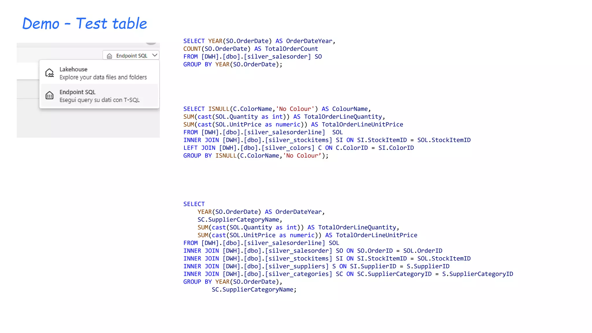 Demo – Test table
SELECT YEAR(SO.OrderDate) AS OrderDateYear,
COUNT(SO.OrderDate) AS TotalOrderCount
FROM [DWH].[dbo].[silver_salesorder] SO
GROUP BY YEAR(SO.OrderDate);
SELECT ISNULL(C.ColorName,'No Colour') AS ColourName,
SUM(cast(SOL.Quantity as int)) AS TotalOrderLineQuantity,
SUM(cast(SOL.UnitPrice as numeric)) AS TotalOrderLineUnitPrice
FROM [DWH].[dbo].[silver_salesorderline] SOL
INNER JOIN [DWH].[dbo].[silver_stockitems] SI ON SI.StockItemID = SOL.StockItemID
LEFT JOIN [DWH].[dbo].[silver_colors] C ON C.ColorID = SI.ColorID
GROUP BY ISNULL(C.ColorName,'No Colour’);
SELECT
YEAR(SO.OrderDate) AS OrderDateYear,
SC.SupplierCategoryName,
SUM(cast(SOL.Quantity as int)) AS TotalOrderLineQuantity,
SUM(cast(SOL.UnitPrice as numeric)) AS TotalOrderLineUnitPrice
FROM [DWH].[dbo].[silver_salesorderline] SOL
INNER JOIN [DWH].[dbo].[silver_salesorder] SO ON SO.OrderID = SOL.OrderID
INNER JOIN [DWH].[dbo].[silver_stockitems] SI ON SI.StockItemID = SOL.StockItemID
INNER JOIN [DWH].[dbo].[silver_suppliers] S ON SI.SupplierID = S.SupplierID
INNER JOIN [DWH].[dbo].[silver_categories] SC ON SC.SupplierCategoryID = S.SupplierCategoryID
GROUP BY YEAR(SO.OrderDate),
SC.SupplierCategoryName;
 