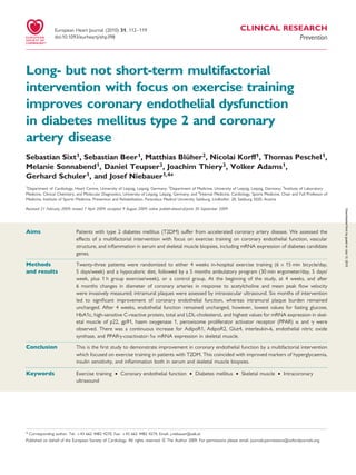 .....................................................................................................................................................................................
.....................................................................................................................................................................................
CLINICAL RESEARCH
Prevention
Long- but not short-term multifactorial
intervention with focus on exercise training
improves coronary endothelial dysfunction
in diabetes mellitus type 2 and coronary
artery disease
Sebastian Sixt1, Sebastian Beer1, Matthias Blu¨her2, Nicolai Korff1, Thomas Peschel1,
Melanie Sonnabend1, Daniel Teupser3, Joachim Thiery3, Volker Adams1,
Gerhard Schuler1, and Josef Niebauer1,4*
1
Department of Cardiology, Heart Centre, University of Leipzig, Leipzig, Germany; 2
Department of Medicine, University of Leipzig, Leipzig, Germany; 3
Institute of Laboratory
Medicine, Clinical Chemistry, and Molecular Diagnostics, University of Leipzig, Leipzig, Germany; and 4
Internal Medicine, Cardiology, Sports Medicine, Chair and Full Professor of
Medicine, Institute of Sports Medicine, Prevention and Rehabilitation, Paracelsus Medical University Salzburg, Lindhofstr. 20, Salzburg 5020, Austria
Received 21 February 2009; revised 7 April 2009; accepted 9 August 2009; online publish-ahead-of-print 30 September 2009
Aims Patients with type 2 diabetes mellitus (T2DM) suffer from accelerated coronary artery disease. We assessed the
effects of a multifactorial intervention with focus on exercise training on coronary endothelial function, vascular
structure, and inﬂammation in serum and skeletal muscle biopsies, including mRNA expression of diabetes candidate
genes.
Methods
and results
Twenty-three patients were randomized to either 4 weeks in-hospital exercise training (6 Â 15 min bicycle/day,
5 days/week) and a hypocaloric diet, followed by a 5 months ambulatory program (30 min ergometer/day, 5 days/
week, plus 1 h group exercise/week), or a control group. At the beginning of the study, at 4 weeks, and after
6 months changes in diameter of coronary arteries in response to acetylcholine and mean peak ﬂow velocity
were invasively measured; intramural plaques were assessed by intravascular ultrasound. Six months of intervention
led to signiﬁcant improvement of coronary endothelial function, whereas intramural plaque burden remained
unchanged. After 4 weeks, endothelial function remained unchanged, however, lowest values for fasting glucose,
HbA1c, high-sensitive C-reactive protein, total and LDL-cholesterol, and highest values for mRNA expression in skel-
etal muscle of p22, gp91, haem oxygenase 1, peroxisome proliferator activator receptor (PPAR) a and g were
observed. There was a continuous increase for AdipoR1, AdipoR2, Glut4, interleukin-6, endothelial nitric oxide
synthase, and PPARg-coactivator-1a mRNA expression in skeletal muscle.
Conclusion This is the ﬁrst study to demonstrate improvement in coronary endothelial function by a multifactorial intervention
which focused on exercise training in patients with T2DM. This coincided with improved markers of hyperglycaemia,
insulin sensitivity, and inﬂammation both in serum and skeletal muscle biopsies.
-----------------------------------------------------------------------------------------------------------------------------------------------------------
Keywords Exercise training † Coronary endothelial function † Diabetes mellitus † Skeletal muscle † Intracoronary
ultrasound
* Corresponding author. Tel: þ43 662 4482 4270, Fax: þ43 662 4482 4274, Email: j.niebauer@salk.at
Published on behalf of the European Society of Cardiology. All rights reserved. & The Author 2009. For permissions please email: journals.permissions@oxfordjournals.org.
European Heart Journal (2010) 31, 112–119
doi:10.1093/eurheartj/ehp398
byguestonJuly12,2015Downloadedfrom
 