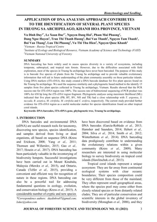 Biotechnology and Seedling
JOURNAL OF FORESTRY SCIENCE AND TECHNOLOGY NO. 11 (2021) 3
APPLICATION OF DNA ANALYSIS APPROACH CONTRIBUTES
TO THE IDENTIFICATION OF SEVERAL PLANT SPECIES
IN TRUONG SA ARCHIPELAGO, KHANH HOA PROVINCE, VIETNAM
Vu Dinh Duy1*, Le Xuan Dac1*, Nguyen Dang Hoi1, Pham Mai Phuong1,
Dang Ngoc Huyen1, Tran Thi Thanh Huong1, Bui Van Thanh2, Nguyen Tam Thanh1,
Bui Van Thang3, Luu Thi Phuong3, Vu Thi Thu Hien3, Nguyen Quoc Khanh1
1
Vietnam - Russia Tropical Centre
2
Institute of Ecology and Biological Resource, Vietnam Academy of Science and Technology (VAST)
3
Vietnam National University of Forestry
SUMMARY
DNA barcoding has been widely used to assess species diversity in a variety of ecosystems, including
temperate, subtropical, and tropical rain forests. However, due to the difficulties associated with field
exploration, most of the species in Truong Sa archipelago have never been barcoded. The purpose of this study
is to barcode five species of plants from the Truong Sa archipelago and to provide valuable evolutionary
information that will aid in future understanding of the plant community assembly on those particular islands.
Using DNA markers (ITS-rDNA), this study created a DNA barcode database for five plant species found on
the Truong Sa archipelago. We used the sequence similarity and a phylogenetic based method to the identify 15
samples from five plant species collected in Truong Sa archipelago, Vietnam. Results showed that the PCR
success rate for ITS-rDNA region was 100%. The success rate of bidirectional sequencing of PCR product was
100% for 650 bp long the ITS-rDNA region fragment. Phylogenetic analyses using maximum likelihood (ML)
indicated that five plant species (PB, BT, BV, NH and TR) had a close relationship with T. argentea, S.
taccada, B. asiatica, M. citrifolia, M. citrifolia and C. uvifera, respectively. The current study provided further
evidence for ITS-rDNA region as a useful molecular marker for species identification found on other tropical
coral islands.
Keywords: DNA barcodes, ITS-rDNA gene, phylogenetic tree, Truong Sa archipelago.
1. INTRODUCTION
DNA barcodes and environmental DNA
(eDNA) are useful research tools for taxonomy,
discovering new species, species identification,
and samples derived from living or dead
organisms, all based on sequence DNA (Kress
and Erickson, 2008; Yang et al., 2011;
Thomsen and Willerslev, 2015; Gao et al.,
2017; Hosein et al., 2017). DNA barcoding has
been particularly valuable in the inventorying of
biodiversity hotspots. Successful investigations
have been carried out in Mount Kinabalu,
Malaysia (Merckx et al., 2015), and Ontario,
Canada (Telfer et al., 2015), providing a
convenient and efficient way for recognition of
nature in these regions. DNA barcoding can
also be a powerful tool for addressing
fundamental questions in ecology, evolution,
and conservation biology (Kress et al., 2015). A
considerable number of cryptic and new species
*Correspondence authors: duydinhvu87@gmail.com;
lxdac@yahoo.com
have been discovered based on evidence from
DNA barcodes (García‐Robledo et al., 2013;
Hamsher and Saunders, 2014; Hebert et al.,
2004; Silva et al., 2014; Smith et al., 2012;
Winterbottom et al., 2014). DNA barcoding
data prodigiously contribute to understanding
the evolutionary relations within a given
community (Kress et al., 2009). Many
researchers are interested in using molecular
biology to survey biodiversity on tropical coral
islands (Hawlitschek et al., 2013).
Tropical coral islands represent a unique
ecosystem: They are far away from continental
ecological systems with clear oceanic
boundaries; Their species composition could
be very different from those of the mainland;
They often represent small geographical areas,
where the species pool may come either from
closely related species or from distantly related
clades; They are of particular conservation and
scientific interests in the global inventory of
biodiversity (Monaghan et al., 2006), and they
 
