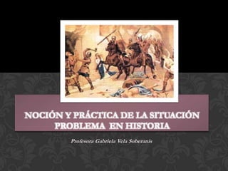 NOCIÓN Y PRÁCTICA DE LA SITUACIÓN
PROBLEMA EN HISTORIA
Profesora Gabriela Vela Soberanis

 