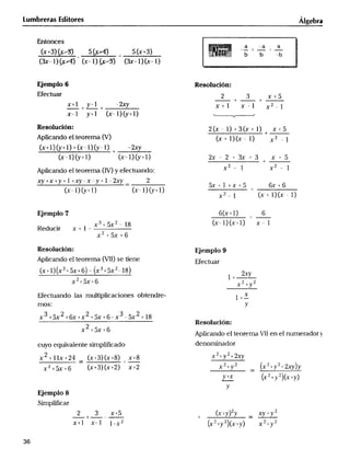 __A_____x( ) (_x _2__x + 5_x_+_6_+ l8 A ________x_2 _ _l ___y_ __(_+___x2)(_6l l)
Lu mb reras Ed itor_ lgebrg
Entonces .0.,,.d.,,o..0.o,.d,....0d..,0o.p,..,.,o.,..,.0.....d..,,.,.,,...,.,..,..,...,..,....,,.. _'0__,_o0,,,,
_ 5(x+3) '____0i0_____;___,_'_^000' '_._'_0._0.,__0_d_g_0'__0'''''_,a0_'_0', '-b _" b '' __ _6___,o,
(3x_l)_ (x_l)_ (_-l)(x-l) _____oo_,,,
EJemplo 6 Resoluc1ón:
EFectuar 2 ;) x.+5
X+I+_y_1+_-_ x+l x-l x2_
x_l y+l (x-l)_+l) __
Resolución: 2 (x _ _J + 3 (x + l) x + 5
APliCandO el teOrema (V) (x + l) (x - l) x 2 _ _
(x+ I)_+ l) + (x- l)_- I) + _2xy
(x_IJ_+I) (x'IJ_+'l) 2x - 2 + 3x + 3 + x + 5
plicando el teorema (IV) y e(ectuando:
xy+x+y+ I +_-x-y+ l _2_ 2
_ 5x+I+x+_ 6X+
x-1)__l) (x-l)_+l) _ _
x2_I X+lX-
Ejemplo7 6(x+l) _ 6
x3+ 5x2 _ lg (x-I)(x_I) x - 1
Reducir x+l_
2
ReSOlUCiÓn : EjempIo 9
APliCandO el teOrema (VII) Se tiene Efectua,
(x+ l) (x2 + 5x+6) _ (x'+5x2- I8) 2_,
2+5x+6 l +_, -,
X +
EFectuando las multiplicaciones obtendre- l +_X
mOS: y
3+5x2+6x+x2+5x+6 x3 5x2
Resolución:
x +5x+6
plicando el teorema VI_ en el numerador _.
cuyo equjvale nte simpli F_cado denominadOr
2+__x+2q (x_3)(x+g) x+g x'__y2
_+5x+6 (x+3)(x+2) x+2 x2+y2 _ (x'+y'+2_)y
Y+x (x ' +_' ')(x+y)
Ejemplo8
Simplir_car
x+l x_I I-x2 (x2+y2)(x+y) x2_y'
36
 