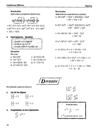 _5_ dE__q____n__u___(___l_(y_a+(5+_y)_)(__(___ t_J_5_y____)__ ___(h______) _t_ ____n/r_D_rvlsr gN_(x__7) (x+5__)v__________+ (_7+5y)x+ (_7)(5)
Lu mbreras Ed itores Á_geb
Resoluc16n: Resoluct6n:
Aplicando la propiedad distributiva: Ap_cando las equivalencias notables
a. (_+3yJ' = (2xJ' + 2(2x)(3y) + (3y)'
3+_xx_ )_(_,Nx__5) = 4_ + l2_ + 9_
= (_4__3y_sy2y-_2)- (__-5x3y+_ay-5__) b. (3_-5Y4)2 = (_)2-2(3_J(5YQ)+ (5Y')'
___,x3y+5x2y___sx3y _ 2x2y__y = 9x4 _ 3O_y9 + 25_
= 3_y+ lO_y
c. (4x+3yJ (qx_3y) = (4xJ2 - (3y)'
.va_enc_,as Notab__ l_ -9
_; ìa__b)2,__-_ d2_ __' 2a__b2 d. (x' + 5y4) (__ 5y4) = (_)2 - (5v4)'
_+_ a_b _ a__b_ ;/,. -_ x6 _ 25 6
_ (x+a)(x+, b___+(a,+b_y+ab_' n__
e. (x+5) (x+3) = _ + (5+3)x + 5.3
EjempIos_ -__ +_+ _5
E(ectuar:
a. (2x+3y)' e. (X+5) (X+3) f. (2x+ IJ(2x+5) = (2x)2 + (1+5)2x + _.5
b. (3_-5y9)' f. (2x+l) (2x+5) -_4x2+ _2x+ 5
c. (4x+3yJ(4x_3y) g. (x_7) (x+5)
4 _ '
=í -2x - 35
_N /
Recordando aspectos básicos: a n an
b bn
1_ L_delas Signos
(+) _ (-) _ aa _ aan(
+) (+) __ - _b_n
c-) () !+J
(-) (-) '''' ' TE0REMA _
-n l
t_ Propiedades en los _ponent_ a _ -n i a '
m
- = a -n
n nO de FlnldO SlendO n>
a
34
 