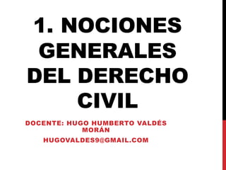 1. NOCIONES
GENERALES
DEL DERECHO
CIVIL
DOCENTE: HUGO HUMBERTO VALDÉS
MORÁN
HUGOVALDES9@GMAIL.COM
 