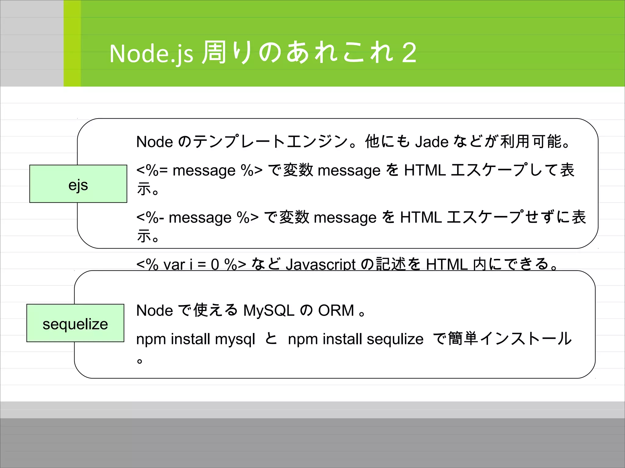 Node.js 周りのあれこれ２
ejs
Node のテンプレートエンジン。他にも Jade などが利用可能。
<%= message %> で変数 message を HTML エスケープして表
示。
<%- message %> で変数 message を HTML エスケープせずに表
示。
<% var i = 0 %> など Javascript の記述を HTML 内にできる。
sequelize
Node で使える MySQL の ORM 。
npm install mysql と npm install sequlize で簡単インストール
。
 