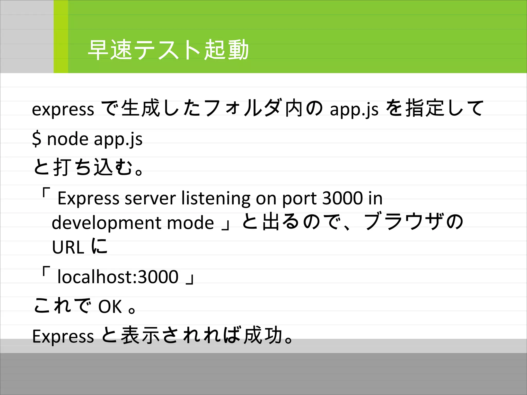 express で生成したフォルダ内の app.js を指定して
$ node app.js
と打ち込む。
「 Express server listening on port 3000 in
development mode 」と出るので、ブラウザの
URL に
「 localhost:3000 」
これで OK 。
Express と表示されれば成功。
早速テスト起動
 