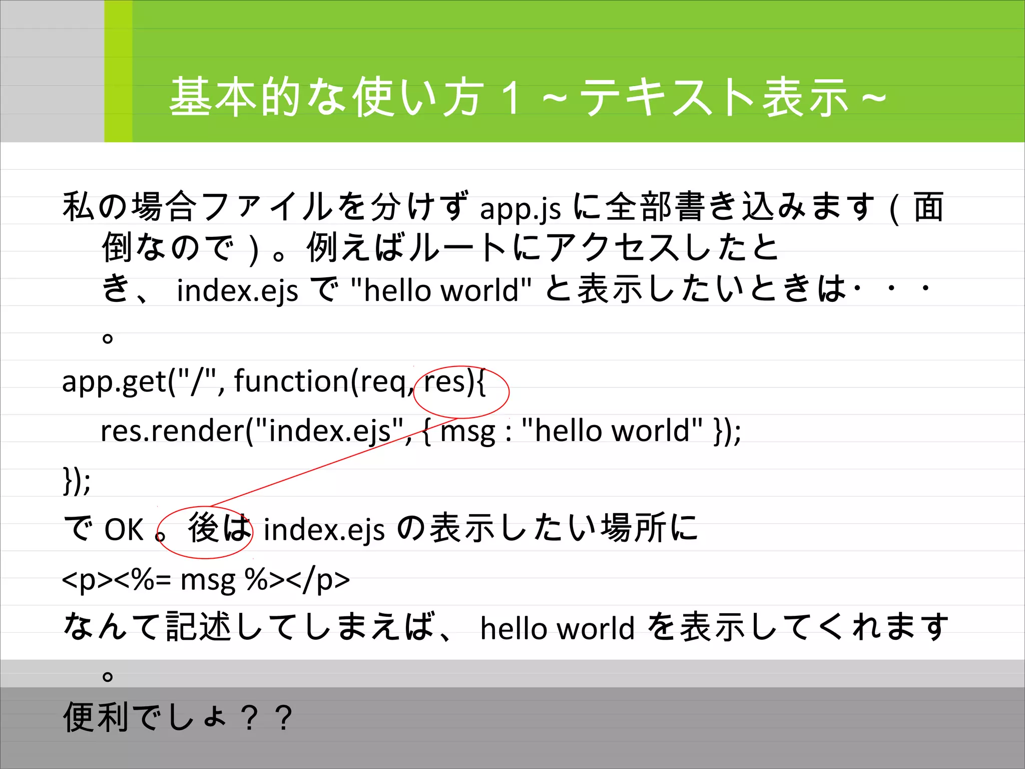 私の場合ファイルを分けず app.js に全部書き込みます（面
倒なので）。例えばルートにアクセスしたと
き、 index.ejs で "hello world" と表示したいときは・・・
。
app.get("/", function(req, res){
res.render("index.ejs", { msg : "hello world" });
});
で OK 。後は index.ejs の表示したい場所に
<p><%= msg %></p>
なんて記述してしまえば、 hello world を表示してくれます
。
便利でしょ？？
基本的な使い方１～テキスト表示～
 