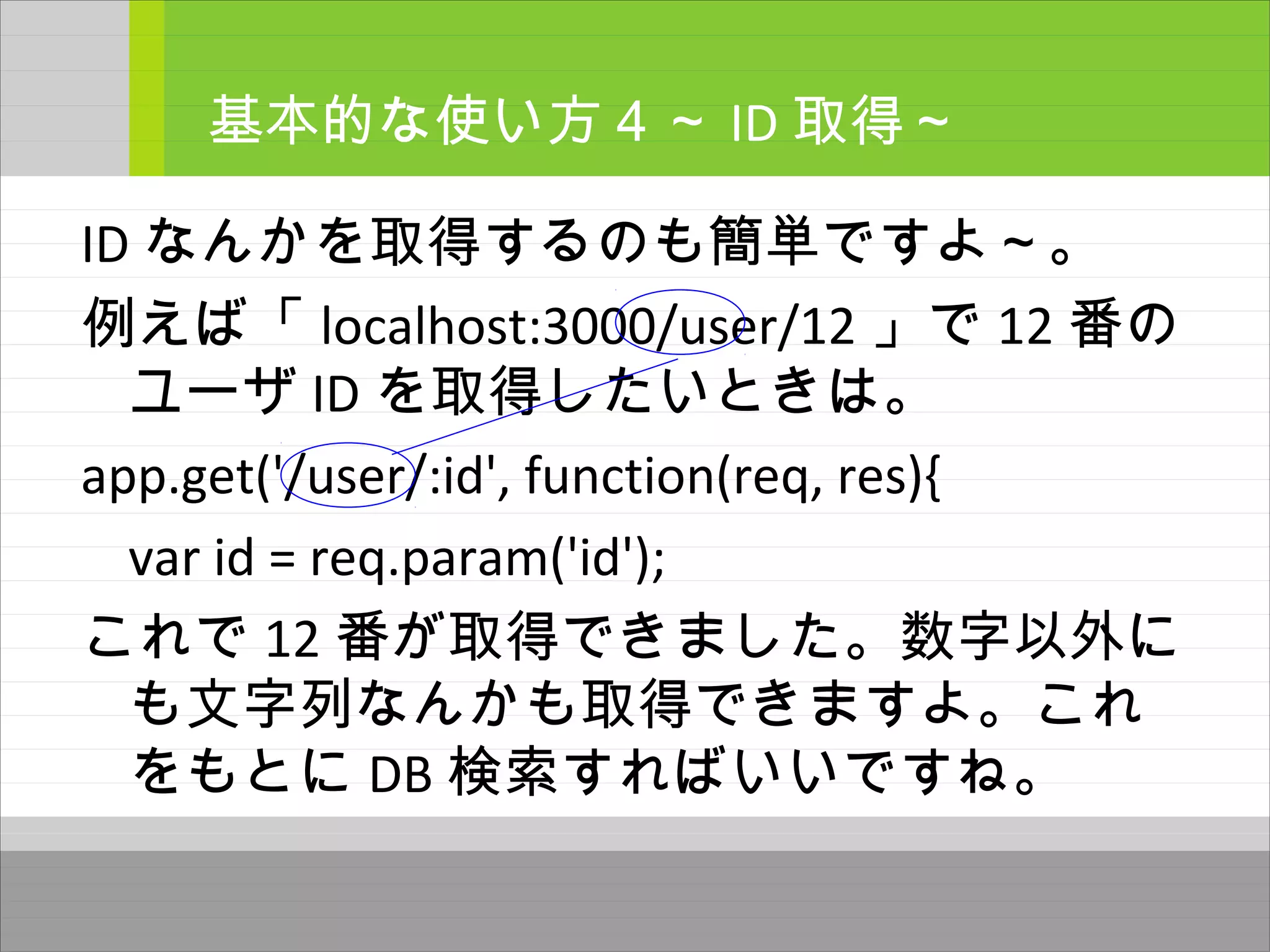 ID なんかを取得するのも簡単ですよ～。
例えば「 localhost:3000/user/12 」で 12 番の
ユーザ ID を取得したいときは。
app.get('/user/:id', function(req, res){
var id = req.param('id');
これで 12 番が取得できました。数字以外に
も文字列なんかも取得できますよ。これ
をもとに DB 検索すればいいですね。
基本的な使い方４～ ID 取得～
 