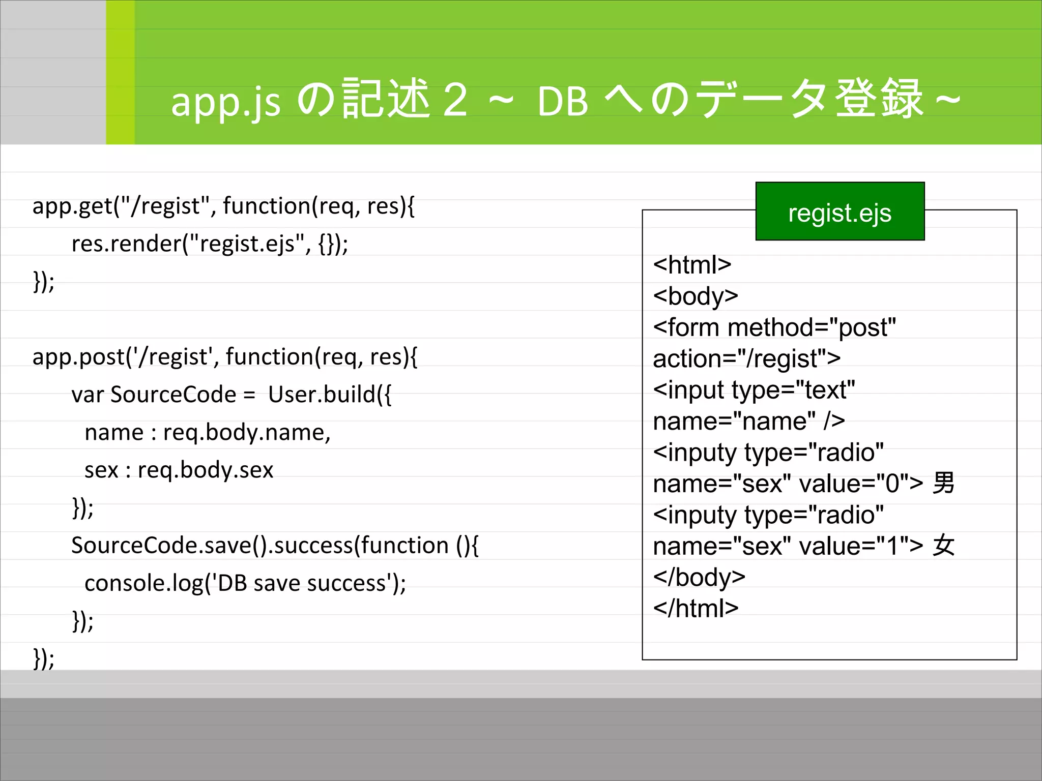 app.get("/regist", function(req, res){
res.render("regist.ejs", {});
});
app.post('/regist', function(req, res){
var SourceCode = User.build({
name : req.body.name,
sex : req.body.sex
});
SourceCode.save().success(function (){
console.log('DB save success');
});
});
app.js の記述２～ DB へのデータ登録～
<html>
<body>
<form method="post"
action="/regist">
<input type="text"
name="name" />
<inputy type="radio"
name="sex" value="0"> 男
<inputy type="radio"
name="sex" value="1"> 女
</body>
</html>
regist.ejs
 