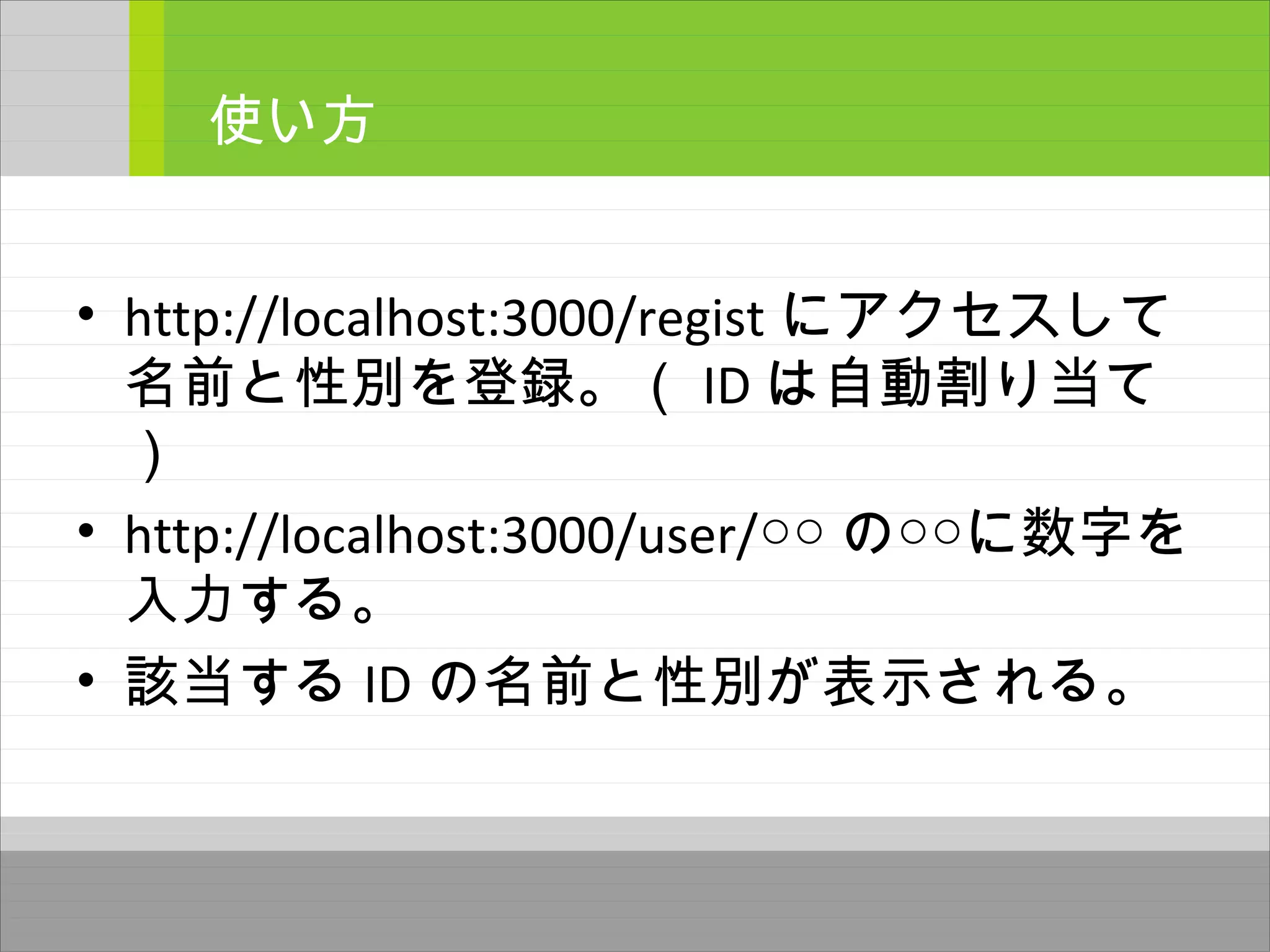 • http://localhost:3000/regist にアクセスして
名前と性別を登録。（ ID は自動割り当て
）
• http://localhost:3000/user/○○ の○○に数字を
入力する。
• 該当する ID の名前と性別が表示される。
使い方
 