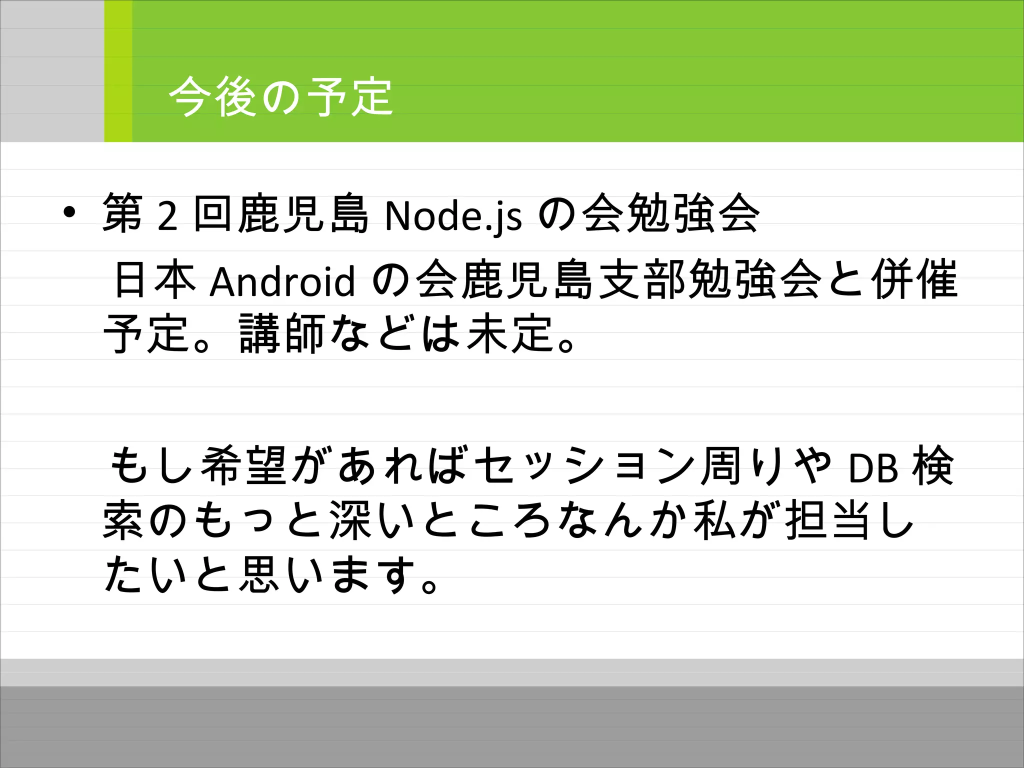 • 第 2 回鹿児島 Node.js の会勉強会
　日本 Android の会鹿児島支部勉強会と併催
予定。講師などは未定。
　もし希望があればセッション周りや DB 検
索のもっと深いところなんか私が担当し
たいと思います。
今後の予定
 