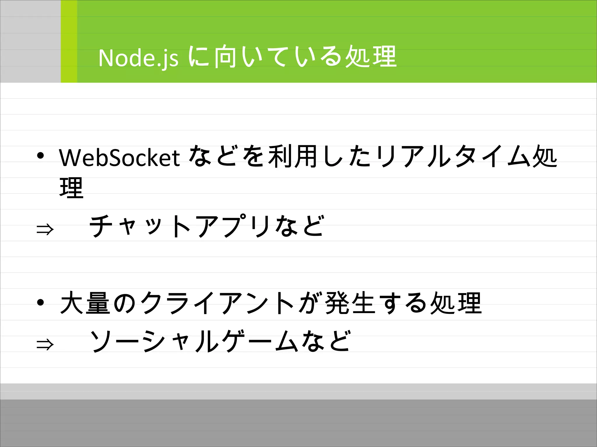 • WebSocket などを利用したリアルタイム処
理
⇒ 　チャットアプリなど
• 大量のクライアントが発生する処理
⇒ 　ソーシャルゲームなど
Node.js に向いている処理
 