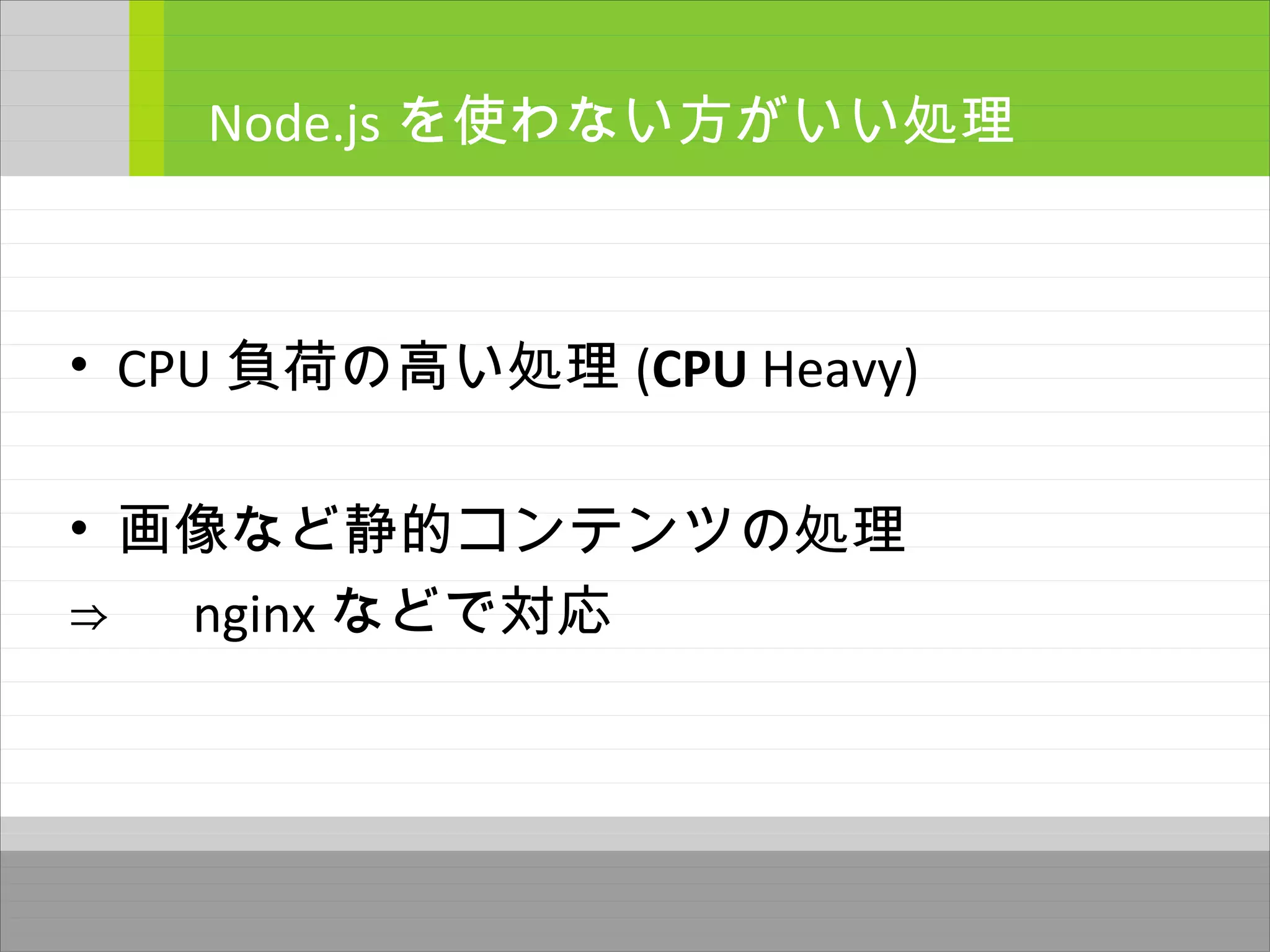 • CPU 負荷の高い処理 (CPU Heavy)
• 画像など静的コンテンツの処理
⇒ 　 nginx などで対応
Node.js を使わない方がいい処理
 