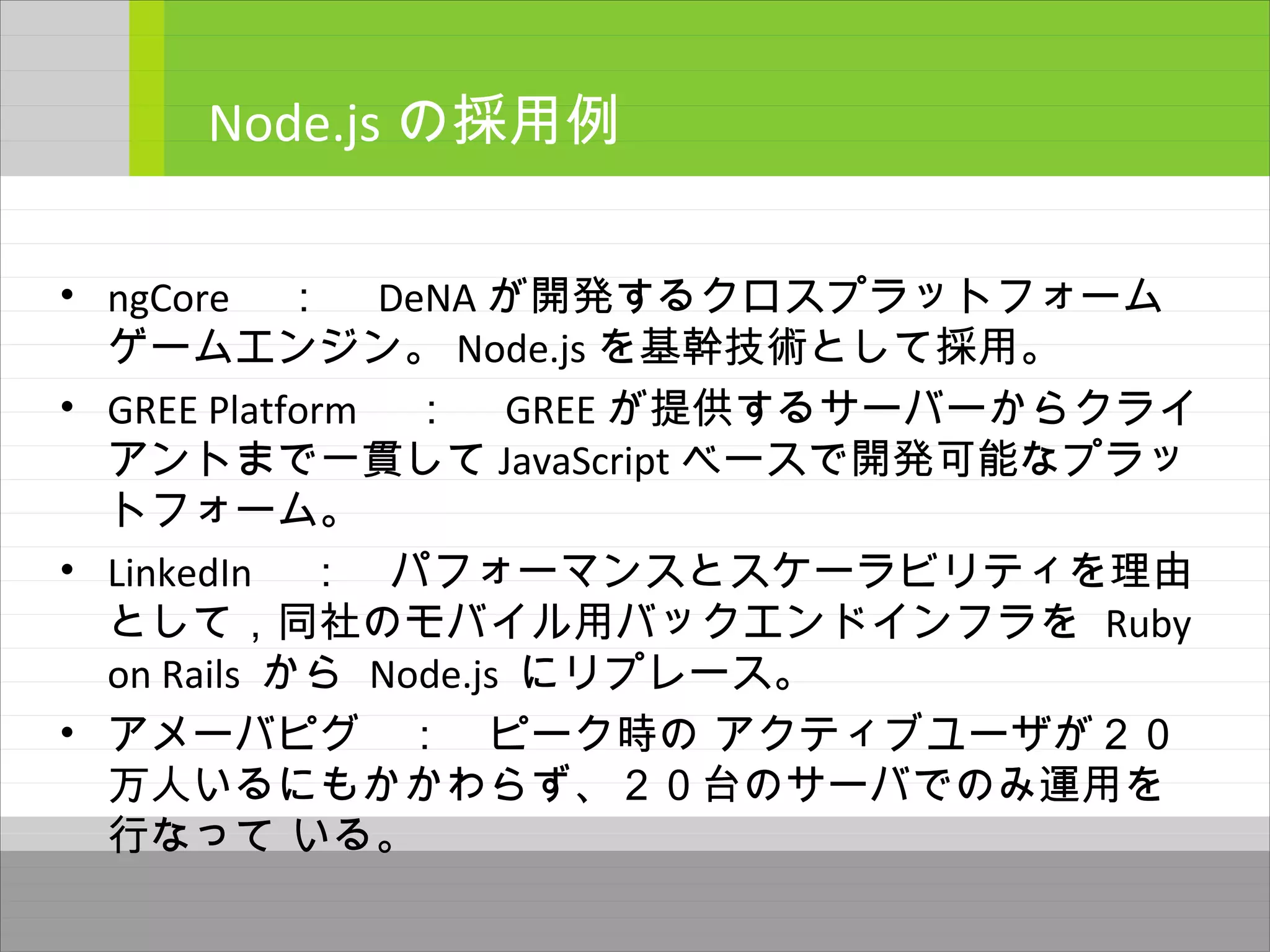 • ngCore 　：　 DeNA が開発するクロスプラットフォーム
ゲームエンジン。 Node.js を基幹技術として採用。
• GREE Platform 　：　 GREE が提供するサーバーからクライ
アントまで一貫して JavaScript ベースで開発可能なプラッ
トフォーム。
• LinkedIn 　：　パフォーマンスとスケーラビリティを理由
として，同社のモバイル用バックエンドインフラを Ruby
on Rails から Node.js にリプレース。
• アメーバピグ　：　ピーク時の アクティブユーザが２０
万人いるにもかかわらず、２０台のサーバでのみ運用を
行なって いる。
Node.js の採用例
 
