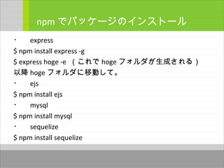 ・　 express
$ npm install express -g
$ express hoge -e （これで hoge フォルダが生成される）
以降 hoge フォルダに移動して。
・　 ejs
$ npm install ejs
・　 mysql
$ npm install mysql
・　 sequelize
$ npm install sequelize
npm でパッケージのインストール
 