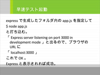 express で生成したフォルダ内の app.js を指定して
$ node app.js
と打ち込む。
「 Express server listening on port 3000 in
development mode 」と出るので、ブラウザの
URL に
「 localhost:3000 」
これで OK 。
Express と表示されれば成功。
早速テスト起動
 