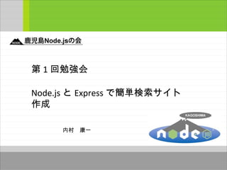 第 1 回勉強会
Node.js と Express で簡単検索サイト
作成
内村　康一
 
