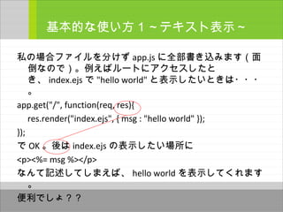 私の場合ファイルを分けず app.js に全部書き込みます（面
倒なので）。例えばルートにアクセスしたと
き、 index.ejs で "hello world" と表示したいときは・・・
。
app.get("/", function(req, res){
res.render("index.ejs", { msg : "hello world" });
});
で OK 。後は index.ejs の表示したい場所に
<p><%= msg %></p>
なんて記述してしまえば、 hello world を表示してくれます
。
便利でしょ？？
基本的な使い方１～テキスト表示～
 