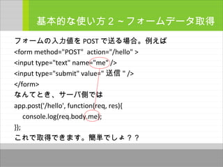 フォームの入力値を POST で送る場合。例えば
<form method="POST" action="/hello" >
<input type="text" name="me" />
<input type="submit" value=" 送信 " />
</form>
なんてとき、サーバ側では
app.post('/hello', function(req, res){
console.log(req.body.me);
});
これで取得できます。簡単でしょ？？
基本的な使い方２～フォームデータ取得
～
 
