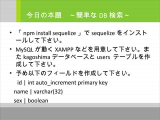 • 「 npm install sequelize 」で sequelize をインスト
ールして下さい。
• MySQL が動く XAMPP などを用意して下さい。ま
た kagoshima データベースと users テーブルを作
成して下さい。
• 予め以下のフィールドを作成して下さい。
　 id | int auto_increment primary key
name | varchar(32)
sex | boolean
今日の本題　～簡単な DB 検索～
 