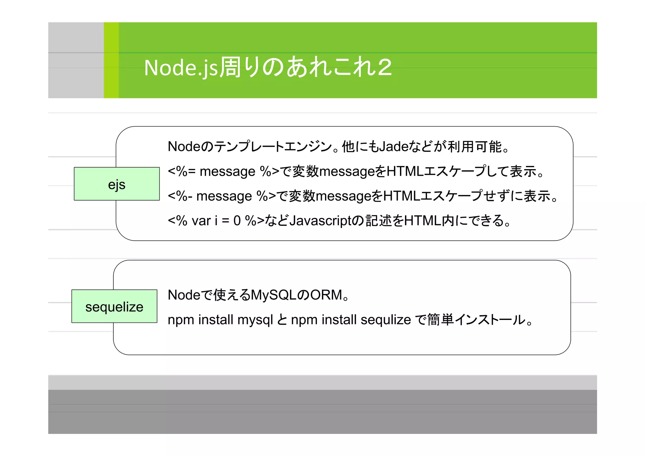 Node.js周りのあれこれ２
ejs
Nodeのテンプレートエンジン。他にもJadeなどが利用可能。
<%= message %>で変数messageをHTMLエスケープして表示。
<%- message %>で変数messageをHTMLエスケープせずに表示。
<% var i = 0 %>などJavascriptの記述をHTML内にできる。
sequelize
Nodeで使えるMySQLのORM。
npm install mysql と npm install sequlize で簡単インストール。
 
