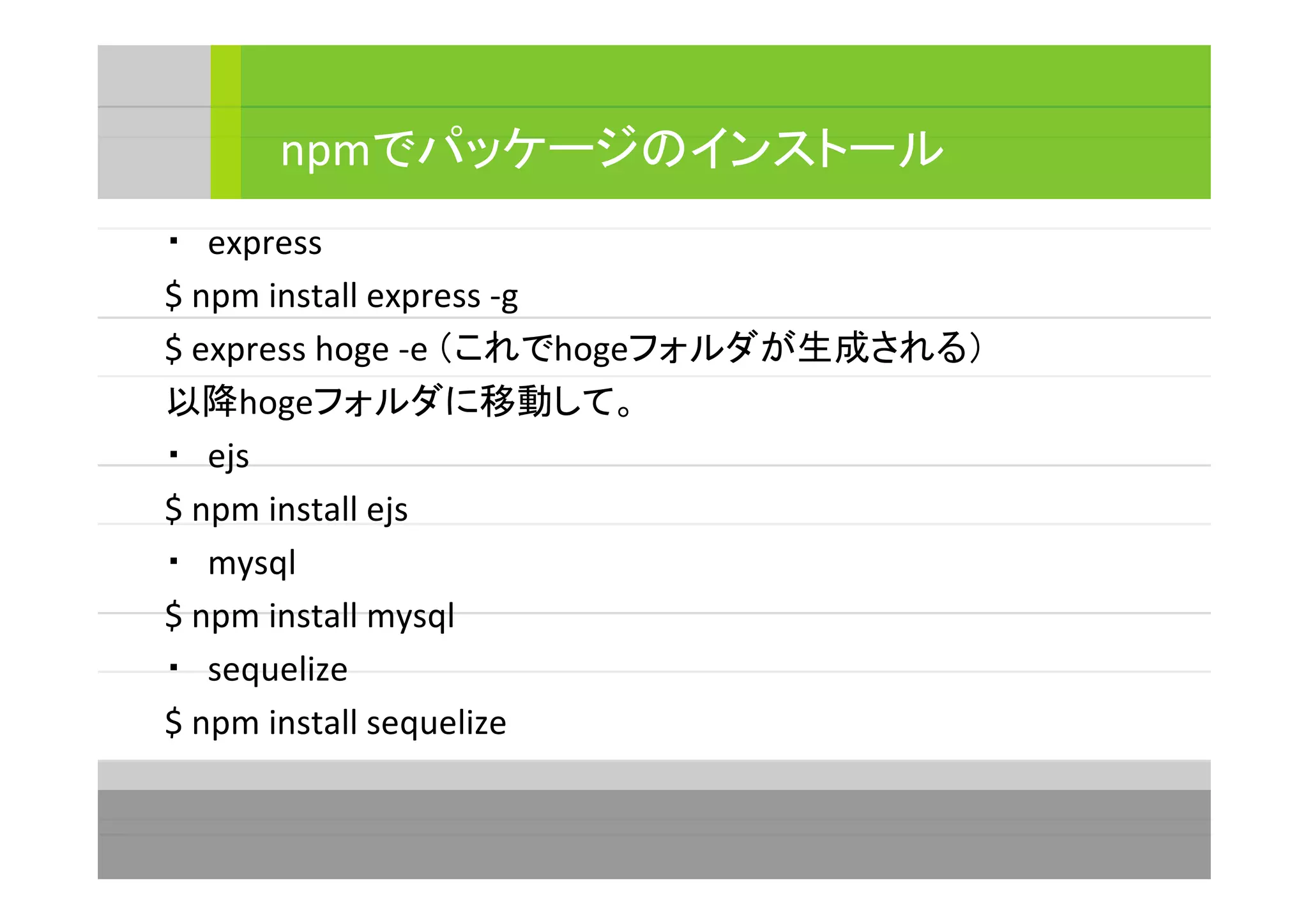 ・　express
$ npm install express -g
$ express hoge -e （これでhogeフォルダが生成される）
以降hogeフォルダに移動して。
・　ejs
$ npm install ejs
・　mysql
$ npm install mysql
・　sequelize
$ npm install sequelize
npmでパッケージのインストール
 