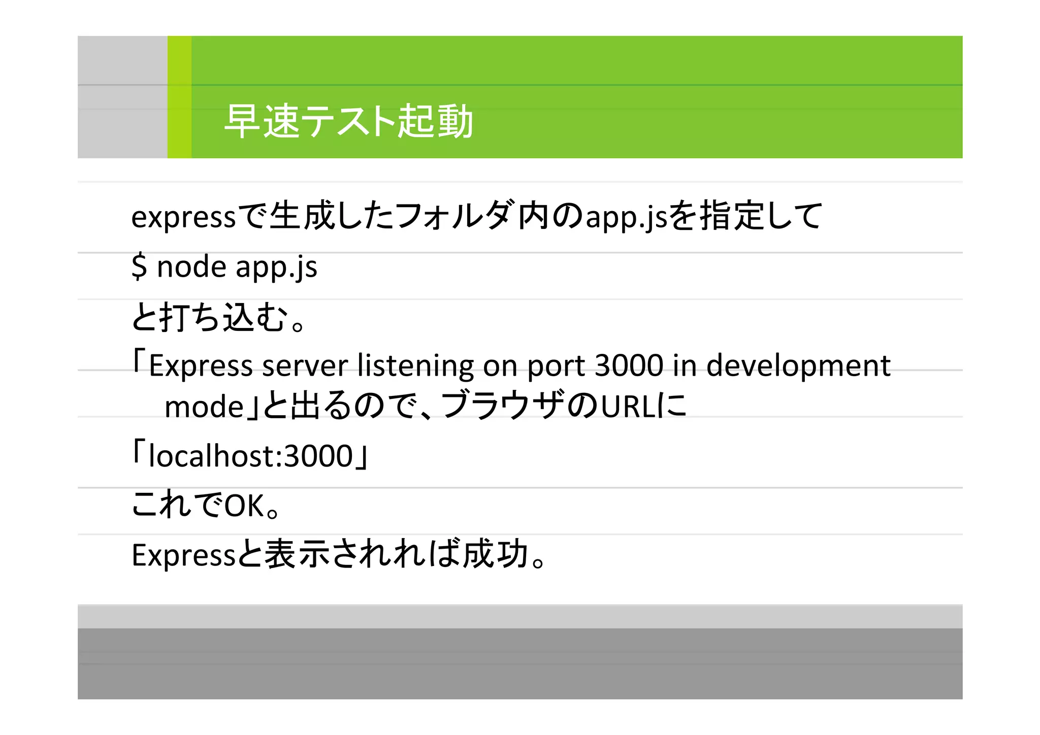 expressで生成したフォルダ内のapp.jsを指定して
$ node app.js
と打ち込む。
「Express server listening on port 3000 in development
mode」と出るので、ブラウザのURLに
「localhost:3000」
これでOK。
Expressと表示されれば成功。
早速テスト起動
 