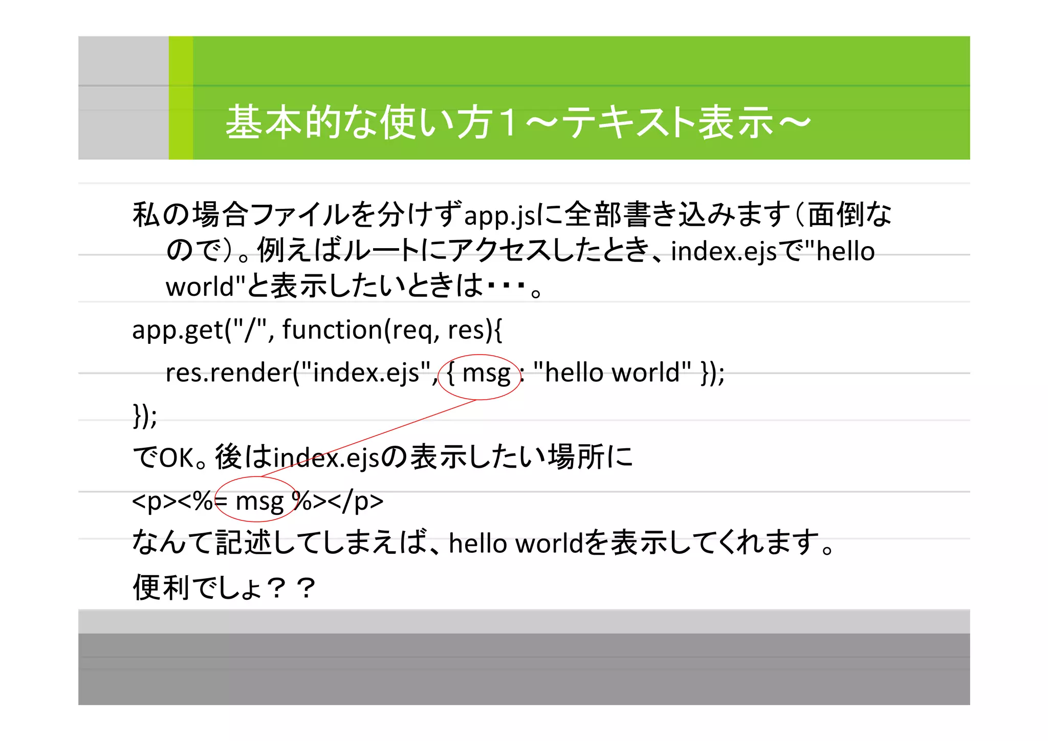 私の場合ファイルを分けずapp.jsに全部書き込みます（面倒な
ので）。例えばルートにアクセスしたとき、index.ejsで"hello
world"と表示したいときは・・・。
app.get("/", function(req, res){
res.render("index.ejs", { msg : "hello world" });
});
でOK。後はindex.ejsの表示したい場所に
<p><%= msg %></p>
なんて記述してしまえば、hello worldを表示してくれます。
便利でしょ？？
基本的な使い方１～テキスト表示～
 