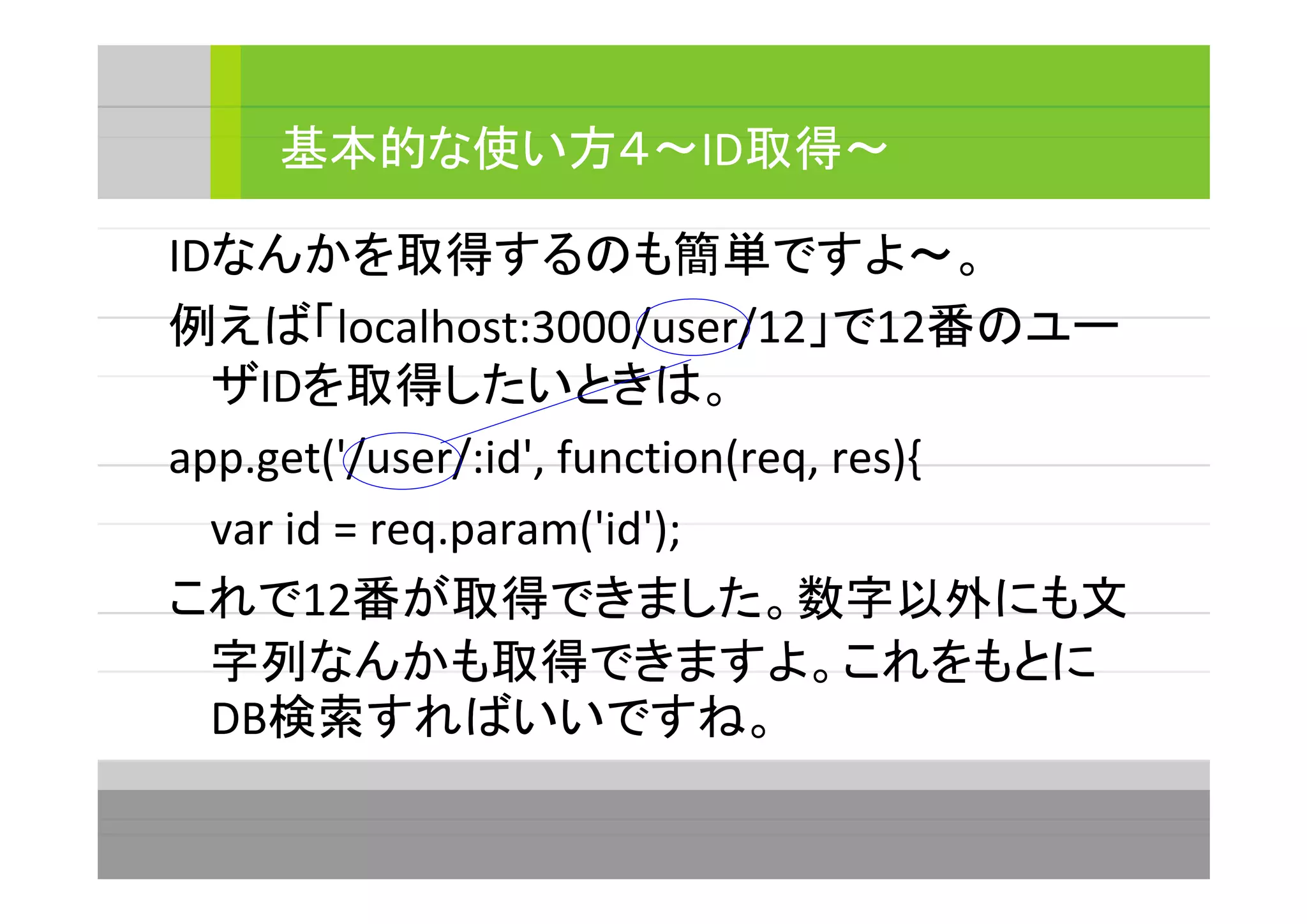 IDなんかを取得するのも簡単ですよ～。
例えば「localhost:3000/user/12」で12番のユー
ザIDを取得したいときは。
app.get('/user/:id', function(req, res){
var id = req.param('id');
これで12番が取得できました。数字以外にも文
字列なんかも取得できますよ。これをもとに
DB検索すればいいですね。
基本的な使い方４～ID取得～
 
