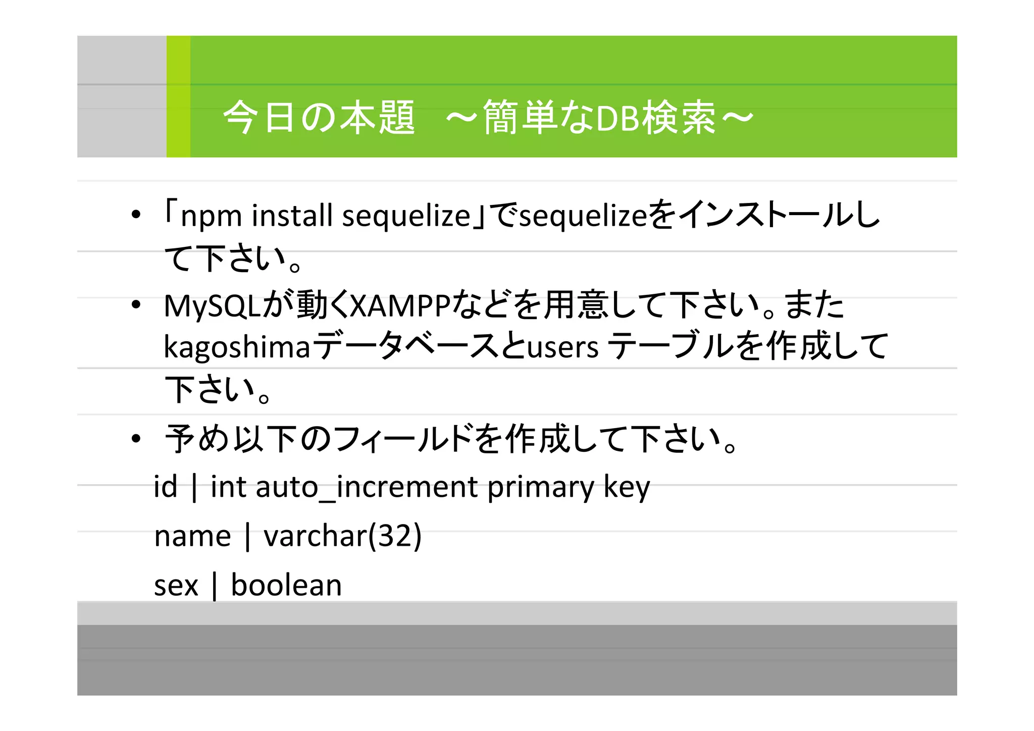 • 「npm install sequelize」でsequelizeをインストールし
て下さい。
• MySQLが動くXAMPPなどを用意して下さい。また
kagoshimaデータベースとusers テーブルを作成して
下さい。
• 予め以下のフィールドを作成して下さい。
　id | int auto_increment primary key
name | varchar(32)
sex | boolean
今日の本題　～簡単なDB検索～
 