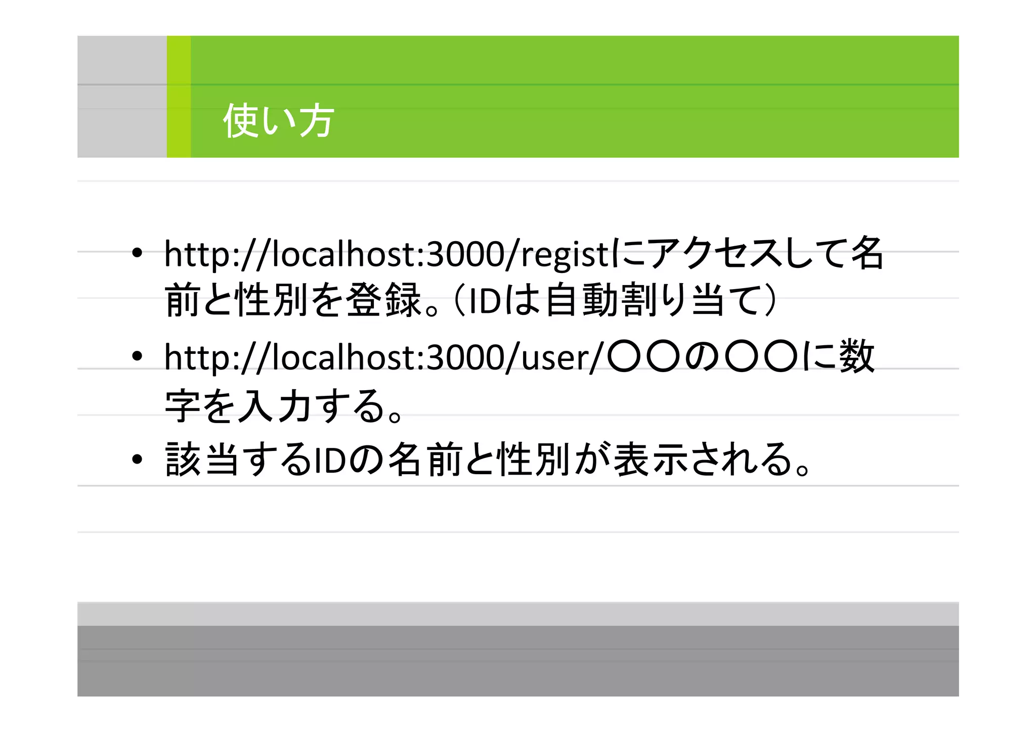• http://localhost:3000/registにアクセスして名
前と性別を登録。（IDは自動割り当て）
• http://localhost:3000/user/○○の○○に数
字を入力する。
• 該当するIDの名前と性別が表示される。
使い方
 