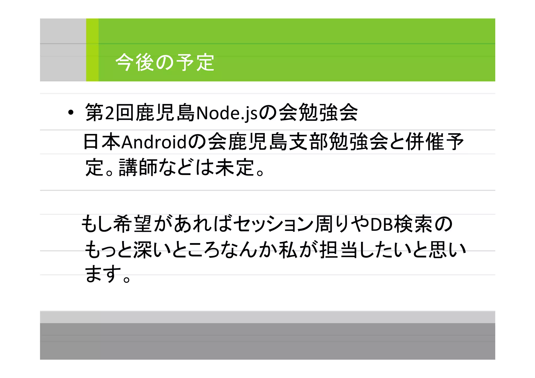 • 第2回鹿児島Node.jsの会勉強会
　日本Androidの会鹿児島支部勉強会と併催予
定。講師などは未定。
　もし希望があればセッション周りやDB検索の
もっと深いところなんか私が担当したいと思い
ます。
今後の予定
 