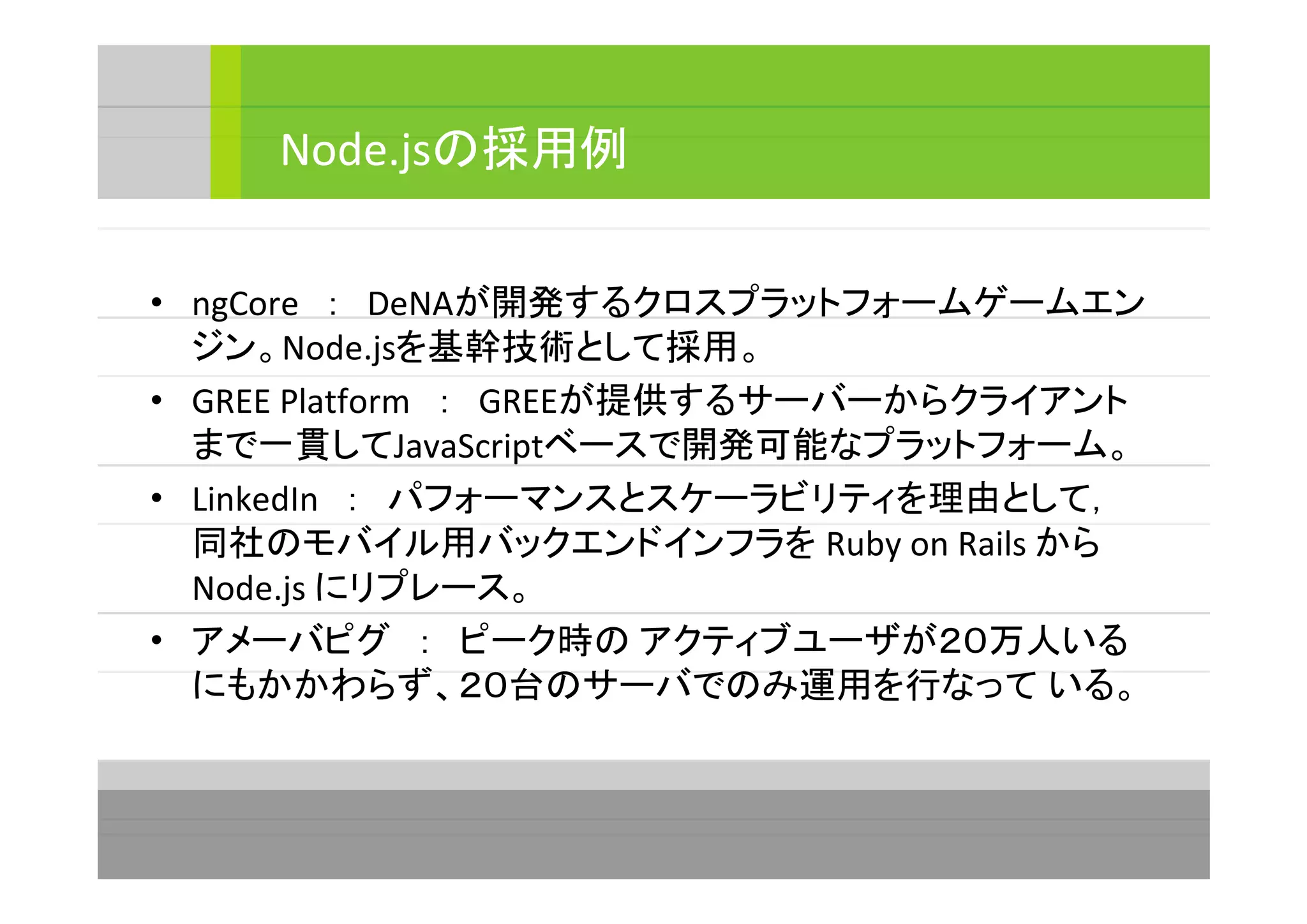 • ngCore　：　DeNAが開発するクロスプラットフォームゲームエン
ジン。Node.jsを基幹技術として採用。
• GREE Platform　：　GREEが提供するサーバーからクライアント
まで一貫してJavaScriptベースで開発可能なプラットフォーム。
• LinkedIn　：　パフォーマンスとスケーラビリティを理由として，
同社のモバイル用バックエンドインフラを Ruby on Rails から
Node.js にリプレース。
• アメーバピグ　：　ピーク時の アクティブユーザが２０万人いる
にもかかわらず、２０台のサーバでのみ運用を行なって いる。
Node.jsの採用例
 