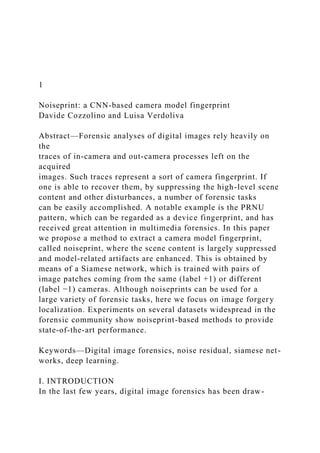 1
Noiseprint: a CNN-based camera model fingerprint
Davide Cozzolino and Luisa Verdoliva
Abstract—Forensic analyses of digital images rely heavily on
the
traces of in-camera and out-camera processes left on the
acquired
images. Such traces represent a sort of camera fingerprint. If
one is able to recover them, by suppressing the high-level scene
content and other disturbances, a number of forensic tasks
can be easily accomplished. A notable example is the PRNU
pattern, which can be regarded as a device fingerprint, and has
received great attention in multimedia forensics. In this paper
we propose a method to extract a camera model fingerprint,
called noiseprint, where the scene content is largely suppressed
and model-related artifacts are enhanced. This is obtained by
means of a Siamese network, which is trained with pairs of
image patches coming from the same (label +1) or different
(label −1) cameras. Although noiseprints can be used for a
large variety of forensic tasks, here we focus on image forgery
localization. Experiments on several datasets widespread in the
forensic community show noiseprint-based methods to provide
state-of-the-art performance.
Keywords—Digital image forensics, noise residual, siamese net-
works, deep learning.
I. INTRODUCTION
In the last few years, digital image forensics has been draw-
 