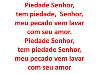 Piedade Senhor,
tem piedade, Senhor,
meu pecado vem lavar
    com seu amor.
   Piedade Senhor,
 tem piedade Senhor,
meu pecado vem lavar
    com seu amor
 