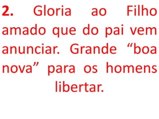 2. Gloria ao Filho
amado que do pai vem
anunciar. Grande “boa
nova” para os homens
        libertar.
 