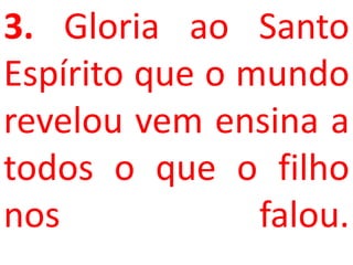 3. Gloria ao Santo
Espírito que o mundo
revelou vem ensina a
todos o que o filho
nos             falou.
 