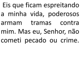 Eis que ficam espreitando
a minha vida, poderosos
armam tramas contra
mim. Mas eu, Senhor, não
cometi pecado ou crime.
 