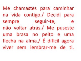 Me chamastes para caminhar
na vida contigo./ Decidi para
sempre        seguir-te,       e
não voltar atrás./ Me puseste
uma brasa no peito e uma
flecha na alma./ É difícil agora
viver sem lembrar-me de ti.
 