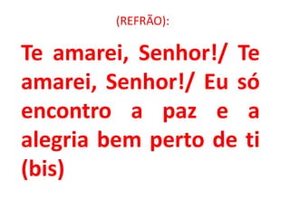 (REFRÃO):

Te amarei, Senhor!/ Te
amarei, Senhor!/ Eu só
encontro a paz e a
alegria bem perto de ti
(bis)
 