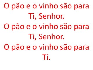O pão e o vinho são para
       Ti, Senhor.
O pão e o vinho são para
       Ti, Senhor.
O pão e o vinho são para
            Ti.
 