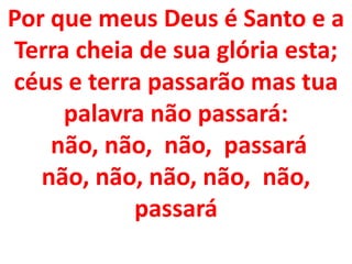 Por que meus Deus é Santo e a
Terra cheia de sua glória esta;
céus e terra passarão mas tua
     palavra não passará:
    não, não, não, passará
   não, não, não, não, não,
           passará
 