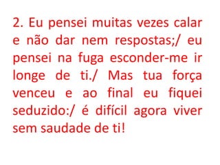2. Eu pensei muitas vezes calar
e não dar nem respostas;/ eu
pensei na fuga esconder-me ir
longe de ti./ Mas tua força
venceu e ao final eu fiquei
seduzido:/ é difícil agora viver
sem saudade de ti!
 