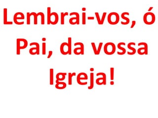 Lembrai-vos, ó
 Pai, da vossa
    Igreja!
 