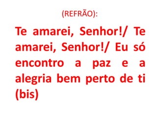 (REFRÃO):

Te amarei, Senhor!/ Te
amarei, Senhor!/ Eu só
encontro a paz e a
alegria bem perto de ti
(bis)
 