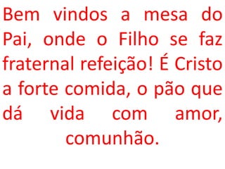 Bem vindos a mesa do
Pai, onde o Filho se faz
fraternal refeição! É Cristo
a forte comida, o pão que
dá vida com amor,
        comunhão.
 