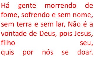 Há gente morrendo de
fome, sofrendo e sem nome,
sem terra e sem lar, Não é a
vontade de Deus, pois Jesus,
filho                   seu,
quis por nós se doar.
 