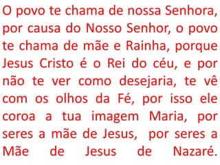 O povo te chama de nossa Senhora,
por causa do Nosso Senhor, o povo
te chama de mãe e Rainha, porque
Jesus Cristo é o Rei do céu, e por
não te ver como desejaria, te vê
com os olhos da Fé, por isso ele
coroa a tua imagem Maria, por
seres a mãe de Jesus, por seres a
Mãe de Jesus de Nazaré.
 