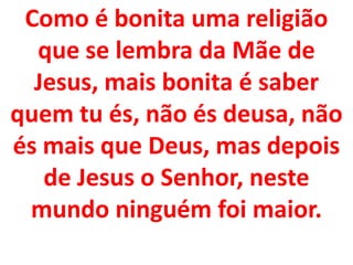 Como é bonita uma religião
  que se lembra da Mãe de
  Jesus, mais bonita é saber
quem tu és, não és deusa, não
és mais que Deus, mas depois
   de Jesus o Senhor, neste
 mundo ninguém foi maior.
 