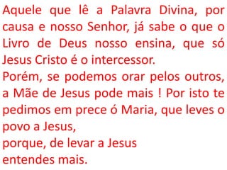 Aquele que lê a Palavra Divina, por
causa e nosso Senhor, já sabe o que o
Livro de Deus nosso ensina, que só
Jesus Cristo é o intercessor.
Porém, se podemos orar pelos outros,
a Mãe de Jesus pode mais ! Por isto te
pedimos em prece ó Maria, que leves o
povo a Jesus,
porque, de levar a Jesus
entendes mais.
 