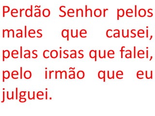 Perdão Senhor pelos
males que causei,
pelas coisas que falei,
pelo irmão que eu
julguei.
 